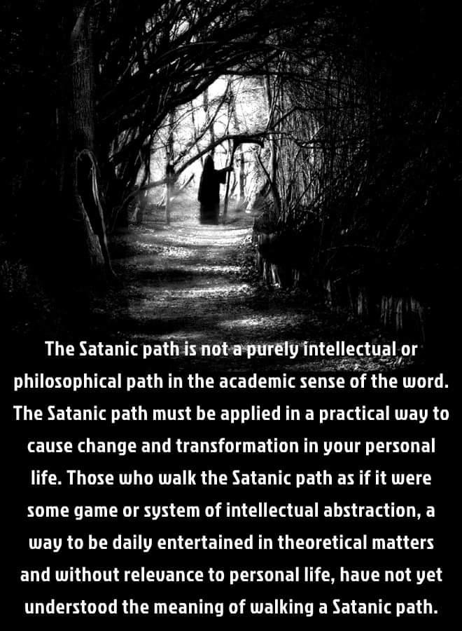 The Satanic path is not a purely intellectual or philosophical path in the academic sense of the word. The Satanic path must be applied in a practical way to cause change and transformation in your personal life. Those who walk the Satanic path as if it were some game or system of intellectual abstraction, a way to be daily entertained in theoretical matters and without relevance to personal life, have not yet understood the meaning of walking a Satanic path.