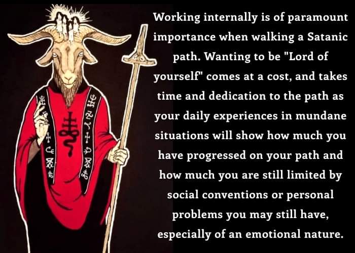 Working internally is of paramount importance when walking a Satanic path. Wanting to be "Lord of yourself" comes at a cost, and takes time and dedication to the path as your daily experiences in mundane situations will show how much you have progressed on your path and how much you are still limited by social conventions or personal problems you may still have, especially of an emotional nature.