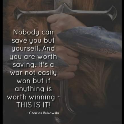 Nobody can save you but yourself. And you are worth saving. It's a war not easily won but if anything is worth winning THIS IS IT!
Charles Bukowski