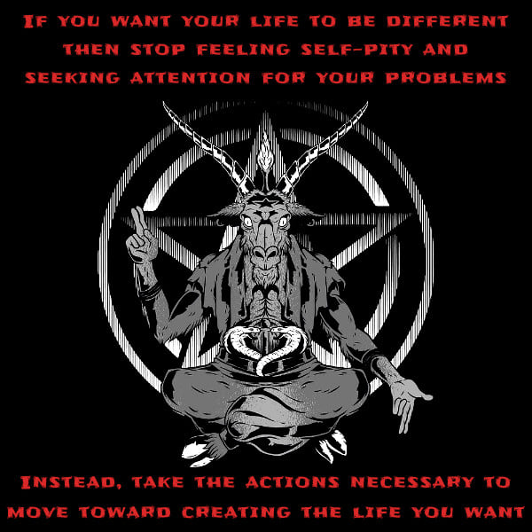 IF YOU WANT YOUR LIFE TO BE DIFFERENT THEN STOP FEELING SELF-PITY AND SEEKING ATTENTION FOR YOUR PROBLEMS
INSTEAD, TAKE THE ACTIONS NECESSARY TO MOVE TOWARD CREATING THE LIFE YOU WANT