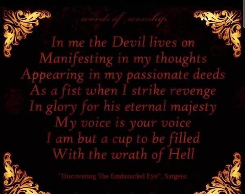 words of worship
In me the Devil lives on Manifesting in my thoughts Appearing in my passionate deeds As a fist when I strike revenge In glory for his eternal majesty My voice is your voice I am but a cup to be filled With the wrath of Hell
"Discovering The Enshrouded Eye", Sargoist