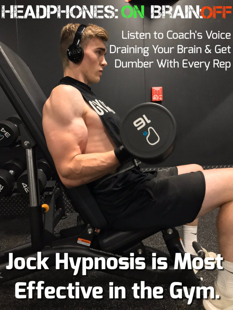 HEADPHONES: ON BRAIN:OFF
Listen to Coach's Voice Draining Your Brain & Get Dumber With Every Rep
Jock Hypnosis is Most Effective in the Gym.