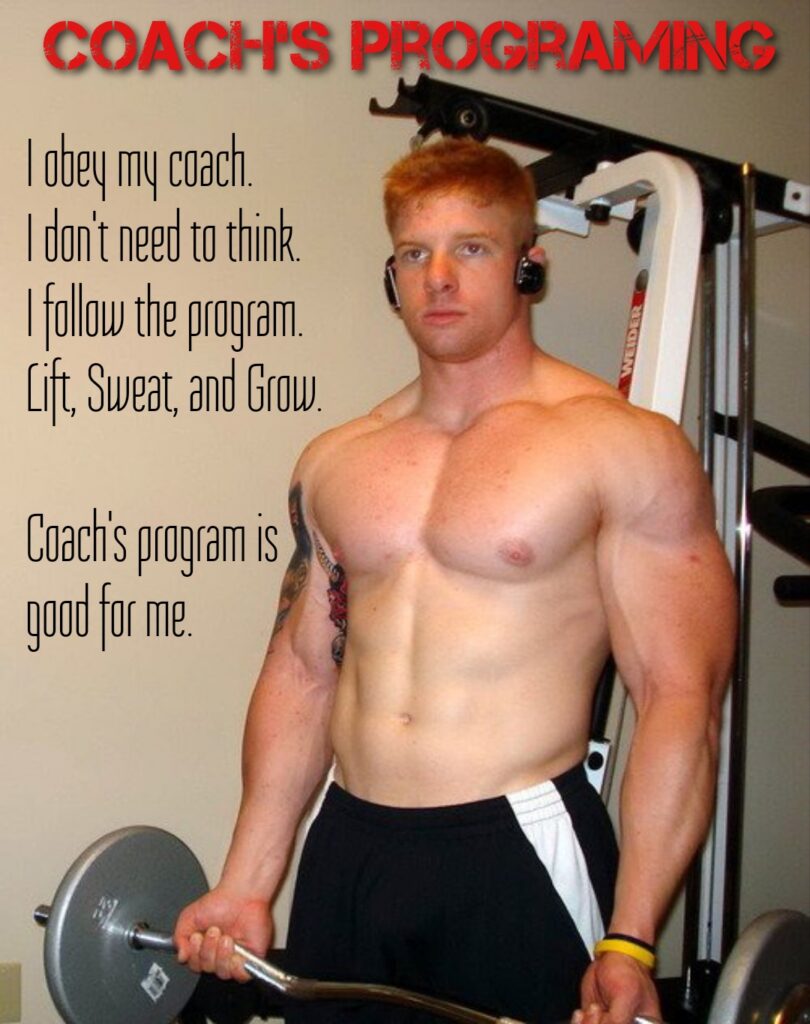 COACH'S PROGRAMING
I obey my coach.
I don't need to think.
I follow the program.
Lift, Sweat, and Grow.
Coach's program is good for me.