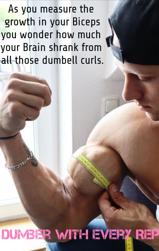 As you measure the growth in your Biceps you wonder how much your Brain shrank from all those dumbell curls.
DUMBER WITH EVERY REP