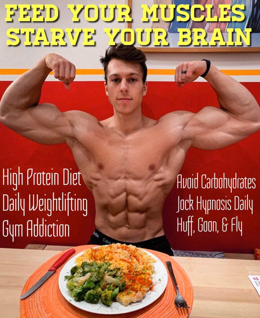 FEED YOUR MUSCLES STARVE YOUR BRAIN
High Protein Diet Daily Weightlifting Gym Addiction
Avoid Carbohydrates Jock Hypnosis Daily Huff, Goon, & Fly
Calvin