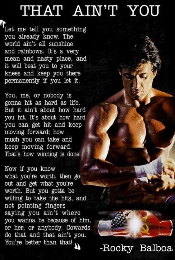 THAT AIN'T YOU
'Let me tell you something you already know. The world ain't all sunshine and rainbows. It's a very mean and nasty place, and it will beat you to your knees and keep you there permanently if you let it.
You, me, or nobody is gonna hit as hard as life. But it ain't about how hard you hit. It's about how hard you can get hit and keep moving forward; how much you can take and keep moving forward. That's how winning is done!
Now if you know what you're worth, then go out and get what you're worth. But you gotta be willing to take the hits, and not pointing fingers saying you ain't where you wanna be because of him, or her, or anybody. Cowards do that and that ain't you. You're better than that!
-Rocky Balboa