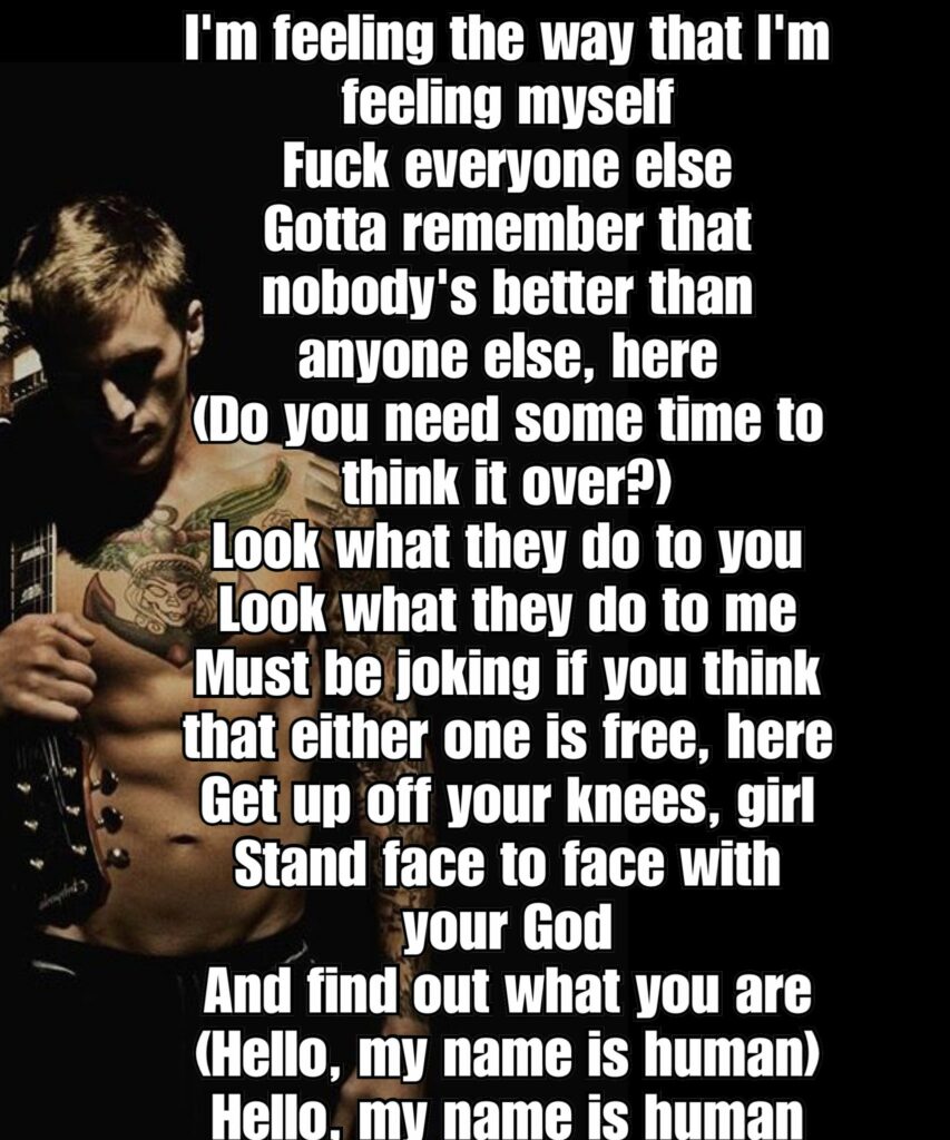 I'm feeling the way that I'm feeling myself Fuck everyone else Gotta remember that nobody's better than anyone else, here (Do you need some time to think it over?)
Look what they do to you Look what they do to me Must be joking if you think that either one is free, here Get up off your knees, girl Stand face to face with your God And find out what you are (Hello, my name is human) Hello, my name is human