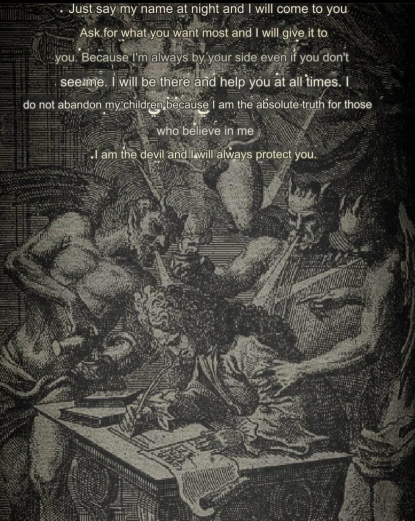 Just say my name at night and I will come to you Ask for what you want most and I will give it to you. Because I'm always by your side even if you don't see me. I will be there and help you at all times. I do not abandon my children, because I am the absolute truth for those who believe in me
.I am the devil and I Will always protect you.