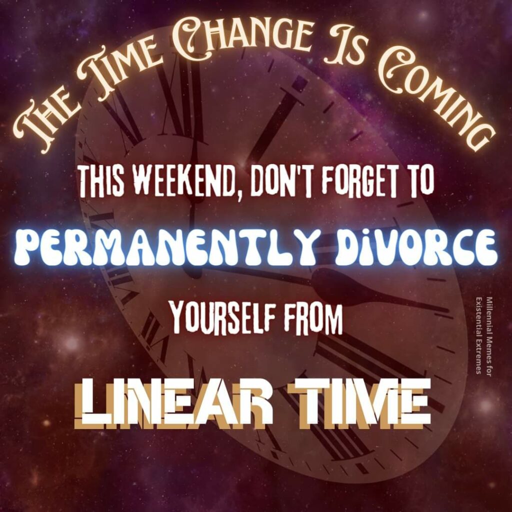 THE TIME CHANGE IS COMING
THIS WEEKEND, DON'T FORGET TO
PERMANENTLY DIVORCE
YOURSELF FROM
LINEAR TIME
Millennial Memes for Existential Extremes