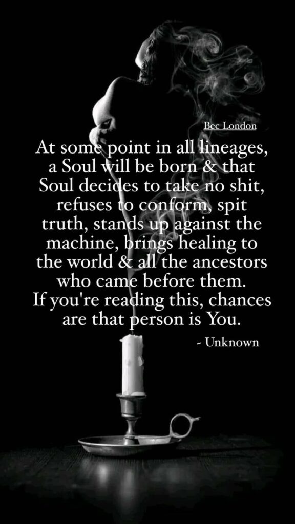 Bec London
At some point in all lineages, a Soul will be born & that Soul decides to take no shit, refuses to conform, spit truth, stands up against the machine, brings healing to the world & all the ancestors who came before them. If you're reading this, chances are that person is You.
Unknown