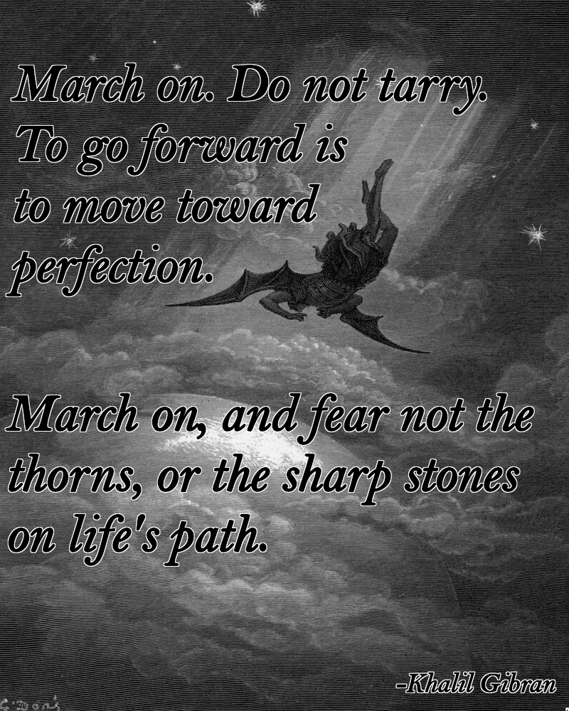 March on. Do not tarry. To go forward is to move toward perfection.
March on, and fear not the thorns, or the sharp stones on life's path.
-Khalil Gibran