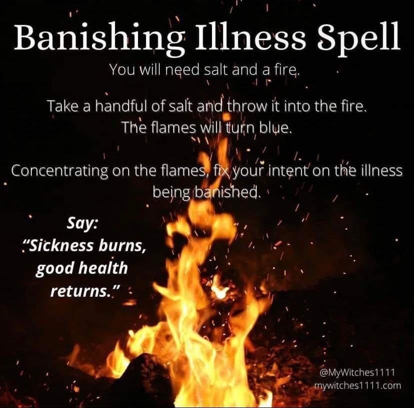 Banishing Illness Spell
You will need salt and a fire.
Take a handful of salt and throw it into the fire. The flames will turn blue.
Concentrating on the flames, fix your intent on the illness being banished.
Say: "Sickness burns, good health returns."
@MyWitches1111 mywitches1111.com