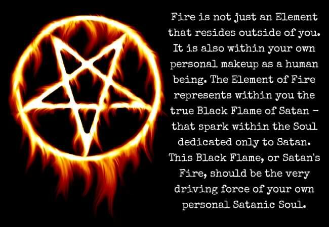 Fire is not just an Element that resides outside of you. It is also within your own personal makeup as a human being. The Element of Fire represents within you the true Black Flame of Satan - that spark within the Soul dedicated only to Satan. This Black Flame, or Satan's Fire, should be the very driving force of your own
personal Satanic Soul.