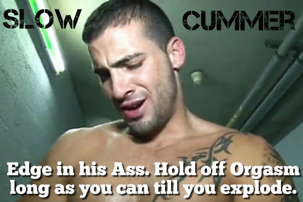 SLOW
CUMMER
Edge in his Ass. Hold off Orgasm long as you can till you explode.