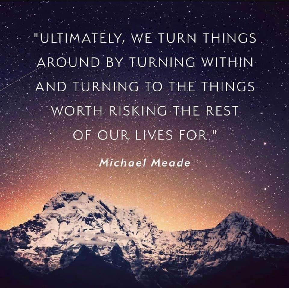 "ULTIMATELY, WE TURN THINGS AROUND BY TURNING WITHIN AND TURNING TO THE THINGS WORTH RISKING THE REST OF OUR LIVES FOR."
Michael Meade