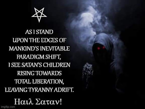 AS 1 STAND UPON THE EDGES OF MANKIND'S INEVITABLE PARADIGM SHIFT, 1 SEE SATAN'S CHILDREN RISING TOWARDS TOTAL LIBERATION, LEAVING TYRANNY ADRIFT.
𝛘αιλ Σαταν!
imgflip.com