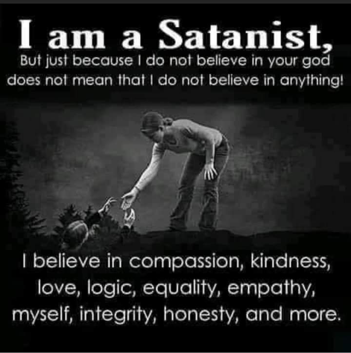 I am a Satanist,
But just because I do not believe in your god does not mean that I do not believe in anything!
I believe in compassion, kindness, love, logic, equality, empathy, myself, integrity, honesty, and more.