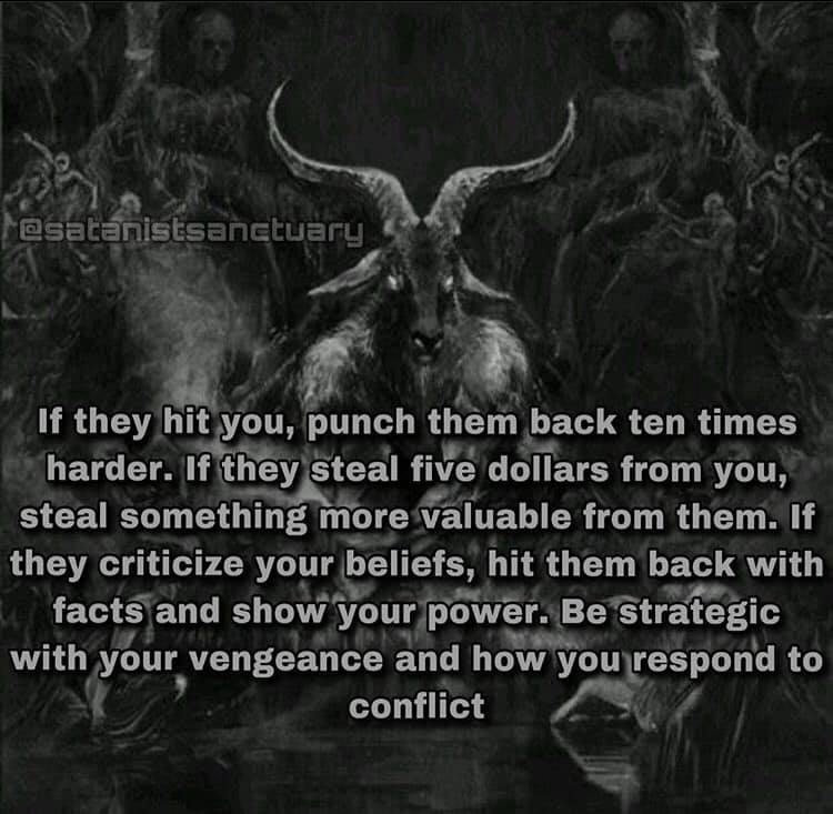 @satanistsanctuary
If they hit you, punch them back ten times harder. If they steal five dollars from you, steal something more valuable from them. If they criticize your beliefs, hit them back with facts and show your power. Be strategic with your vengeance and how you respond to conflict