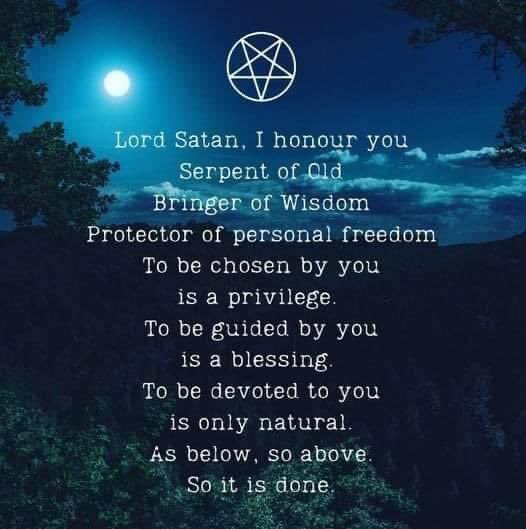 Lord Satan, I honour you Serpent of Old Bringer of Wisdom Protector of personal freedom To be chosen by you is a privilege.
To be guided by you
is a blessing. To be devoted to you is only natural. As below, so above. So it is done.