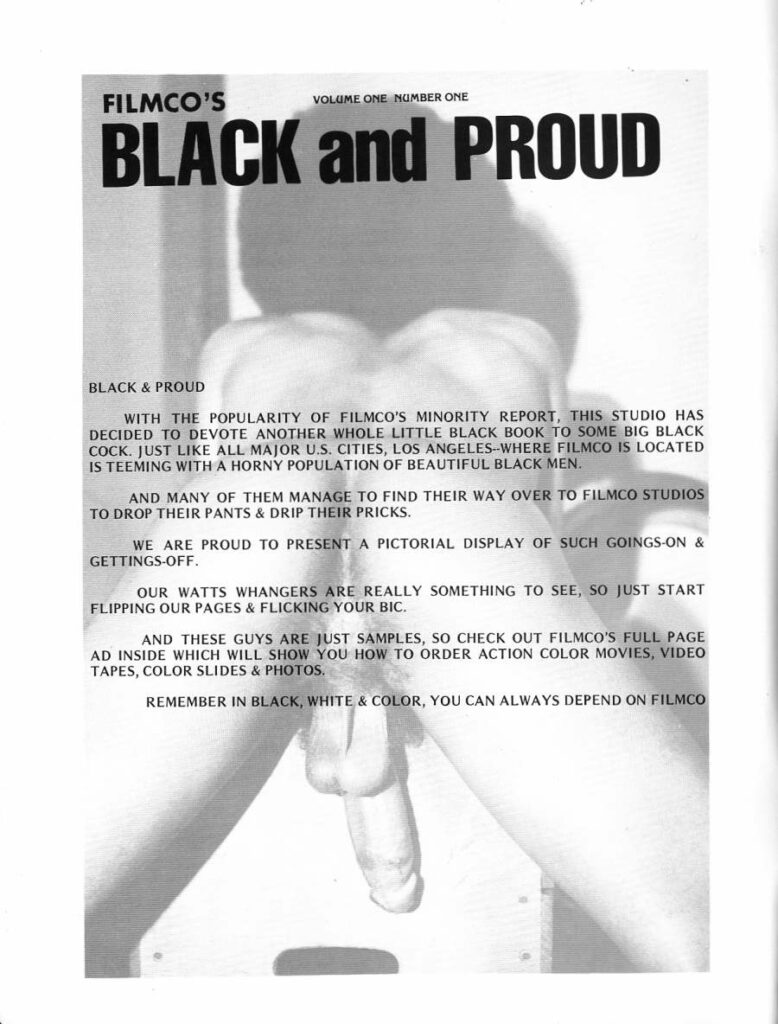 VOLUME ONE NUMBER ONE
FILMCO'S BLACK and PROUD
BLACK & PROUD
WITH THE POPULARITY OF FILMCO'S MINORITY REPORT, THIS STUDIO HAS DECIDED TO DEVOTE ANOTHER WHOLE LITTLE BLACK BOOK TO SOME BIG BLACK COCK. JUST LIKE ALL MAJOR U.S. CITIES, LOS ANGELES--WHERE FILMCO IS LOCATED IS TEEMING WITH A HORNY POPULATION OF BEAUTIFUL BLACK MEN.
AND MANY OF THEM MANAGE TO FIND THEIR WAY OVER TO FILMCO STUDIOS TO DROP THEIR PANTS & DRIP THEIR PRICKS.
WE ARE PROUD TO PRESENT A PICTORIAL DISPLAY OF SUCH GOINGS-ON & GETTINGS-OFF.
OUR WATTS WHANGERS ARE REALLY SOMETHING TO SEE, SO JUST START FLIPPING OUR PAGES & FLICKING YOUR BIC.
AND THESE GUYS ARE JUST SAMPLES, SO CHECK OUT FILMCO'S FULL PAGE AD INSIDE WHICH WILL SHOW YOU HOW TO ORDER ACTION COLOR MOVIES, VIDEO TAPES, COLOR SLIDES & PHOTOS.
REMEMBER IN BLACK, WHITE & COLOR, YOU CAN ALWAYS DEPEND ON FILMCO