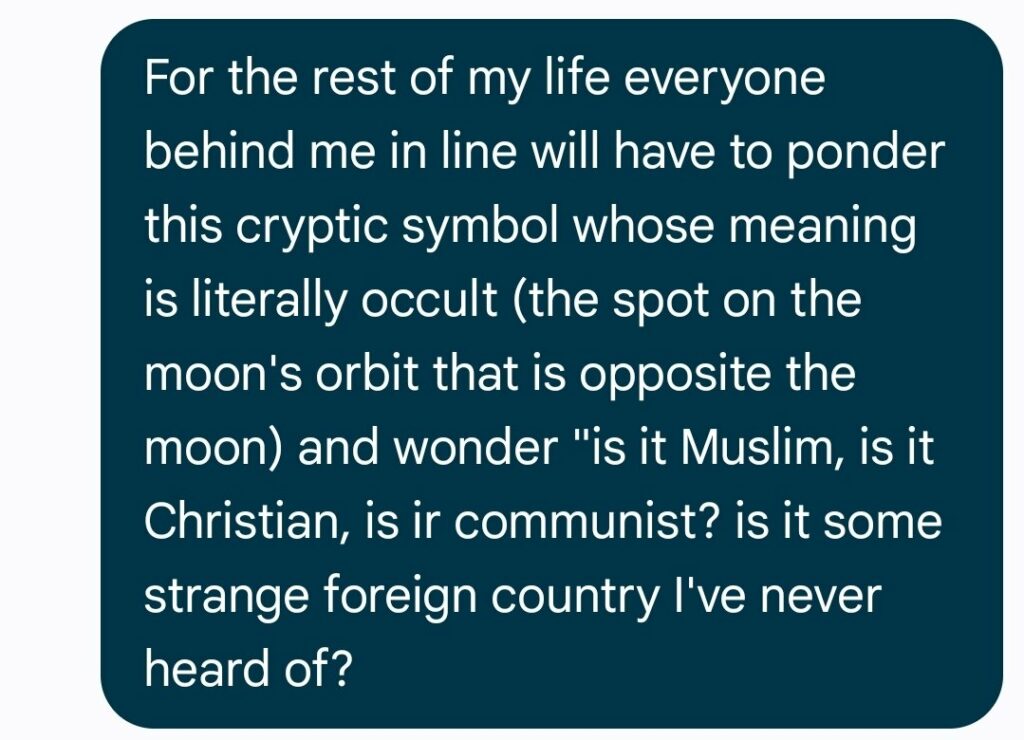 For the rest of my life everyone behind me in line will have to ponder this cryptic symbol whose meaning is literally occult (the spot on the moon's orbit that is opposite the moon) and wonder "is it Muslim, is it Christian, is ir communist? is it some strange foreign country I've never heard of?