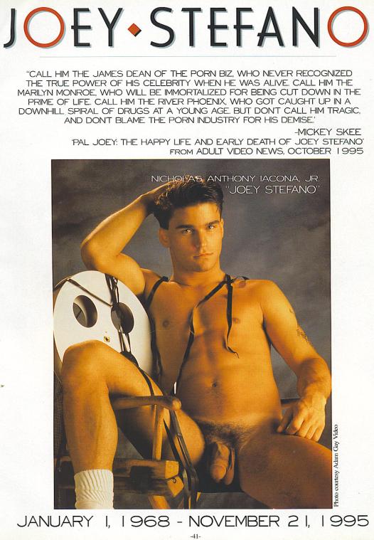 JOEY STEFANO
"CALL HIM THE JAMES DEAN OF THE PORN BIZ, WHO NEVER RECOGNIZED THE TRUE POWER OF HIS CELEBRITY WHEN HE WAS ALIVE CALL HIM THE MARILYN MONROE WHO WILL BE IMMORTALIZED FOR BEING CUT DOWN IN THE PRIME OF LIFE CALL HIM THE RIVER PHOENIX, WHO GOT CAUGHT UP INA DOWNHILL SPIRAL OF DRUGS AT A YOUNG AGE BUT DONT CALL HIM TRAGIC AND DONT BLAME THE PORN INDUSTRY FOR HIS DEMISE
-MICKEY SKEE
PAL JOEY: THE HAPPY LIFE AND EARLY DEATH OF JOEY STEFANO FROM ADULT VIDEO NEWS, OCTOBER 1995
NICHOLAS ANTHONY JACONA, JR. JOEY STEFANO"
Photo courtesy Adam Gay Video
JANUARY 1, 1968 NOVEMBER 21, 1995 -
-41-
