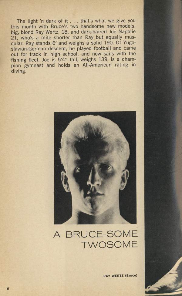 The light 'n dark of it. that's what we give you this month with Bruce's two handsome new models: big, blond Ray Wertz, 18, and dark-haired Joe Napolie 21, who's a mite shorter than Ray but equally mus- cular. Ray stands 6' and weighs a solid 190. Of Yugo- slavian-German descent, he played football and came out for track in high school, and now sails with the fishing fleet. Joe is 5'4" tall, weighs 139, is a cham- pion gymnast and holds an All-American rating in diving.
A BRUCE-SOME TWOSOME
RAY WERTZ (Bruce)
6