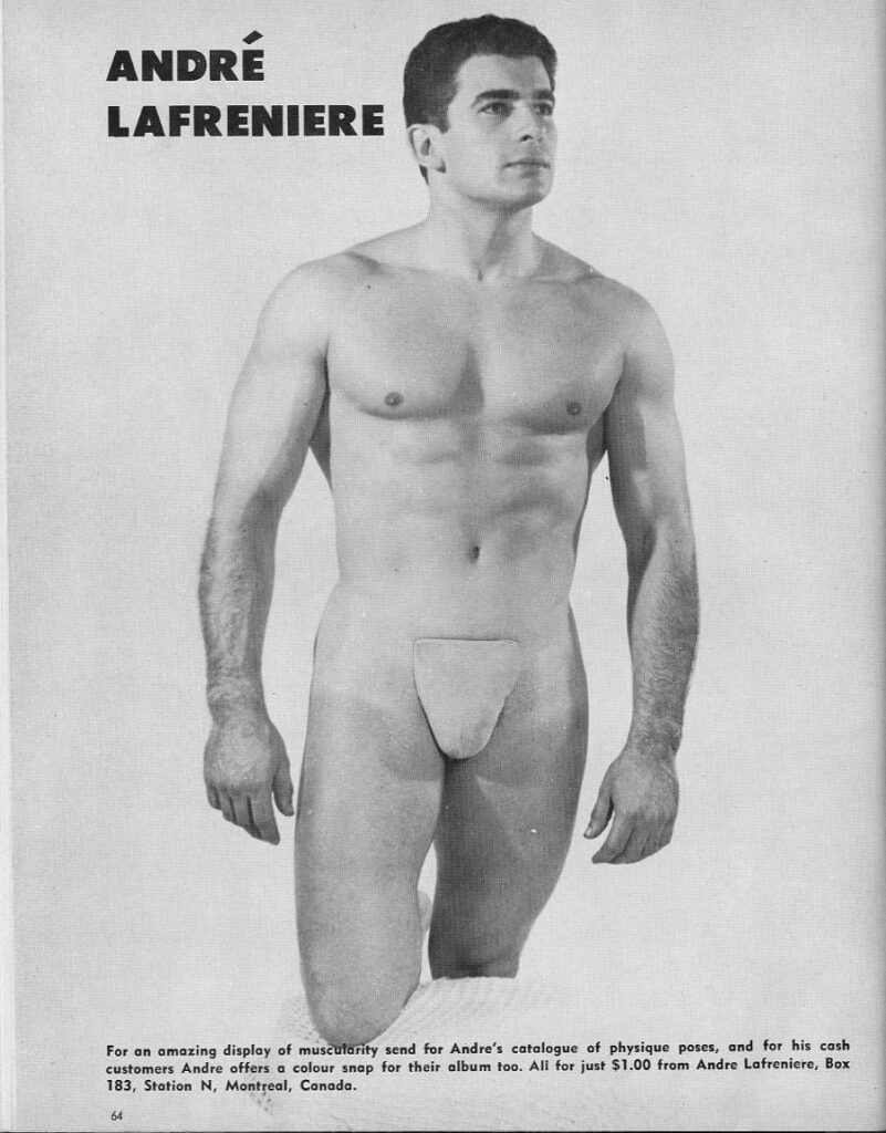 ANDRE LAFRENIERE
For an amazing display of muscularity send for Andre's catalogue of physique poses, and for his cash customers Andre offers a colour snap for their album too. All for just $1.00 from Andre Lafreniere, Box 183, Station N, Montreal, Canada.
64