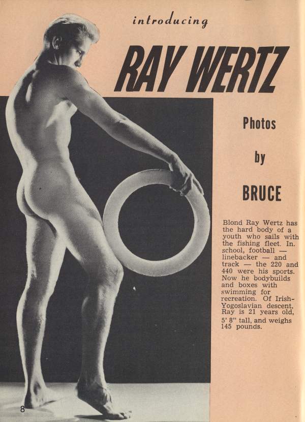 introducing
RAY WERTZ
Photos by BRUCE
Blond Ray Wertz has the hard body of a youth who sails with the fishing fleet. In. school, football linebacker and track the 220 and 440 were his sports. Now he bodybuilds and boxes with swimming for recreation. Of Irish- Yogoslavian descent. Ray is 21 years old, 5' 8" tall, and weighs 145 pounds.
8