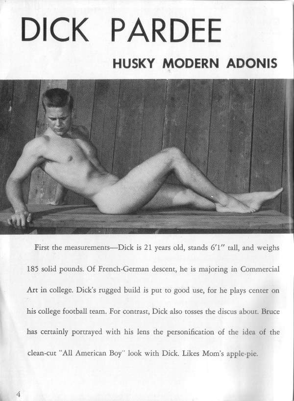 DICK PARDEE
HUSKY MODERN ADONIS
First the measurements Dick is 21 years old, stands 6'1" tall, and weighs 185 solid pounds. Of French-German descent, he is majoring in Commercial Art in college. Dick's rugged build is put to good use, for he plays center on his college football team. For contrast, Dick also tosses the discus about. Bruce has certainly portrayed with his lens the personification of the idea of the clean-cut "All American Boy" look with Dick. Likes Mom's apple-pie.
4