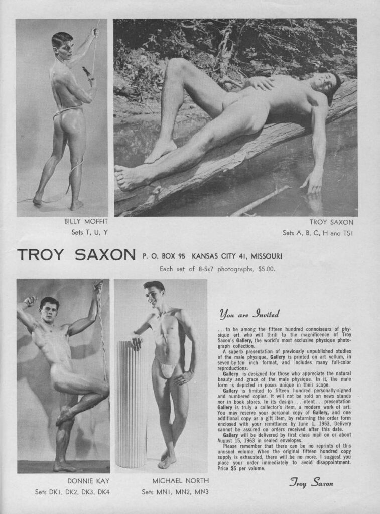 BILLY MOFFIT Sets T, U, Y
TROY SAXON Sets A, B, C, H and TSI
TROY SAXON P. O. BOX 95 KANSAS CITY 41, MISSOURI Each set of 8-5x7 photographs, $5.00.
You are Invited
...to be among the fifteen hundred connoiseurs of phy sique art who will thrill to the magnificence of Troy Saxon's Gallery, the world's most exclusive physique photo- graph collection.
A superb presentation of previously unpublished studies of the male physique, Gallery is printed on art vellum, in seven-by-ten inch format, and includes many full-color
reproductions. Gallery is designed for those who appreciate the natural beauty and grace of the male physique. In it, the male
form is depicted in poses unique in their scope. Gallery is limited to fifteen hundred personally-signed and numbered copies. It will not be sold on news stands nor in book stores. in its design intent... presentation Gallery is truly a collector's item, a modern work of art. You may reserve your personal copy of Gallery, and one additional copy as a gift item, by returning the order form enclosed with your remittance by June 1, 1963, Delivery
cannot be assured on orders received after this date. Gallery will be delivered by first class mail on or about August 15, 1963 in sealed envelopes.
Please remember that there can be no reprints of this unusual volume. When the original fifteen hundred copy supply is exhausted, there will be no more. I suggest you place your order immediately to avoid disappointment. Price $5 per volume.
DONNIE KAY Sets DKI, DK2, DK3, DK4
MICHAEL NORTH Sets MNI, MN2, MN3
Troy Saxon