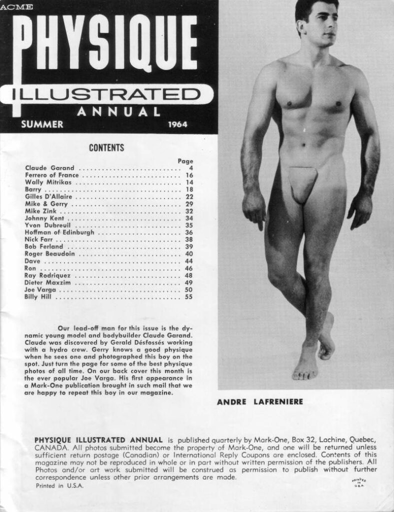 ACME PHYSIQUE ILLUSTRATED ANNUAL
SUMMER
1964

Our lead-off man for this issue is the dy- namic young model and bodybuilder Claude Garand. Claude was discovered by Gerald Désfossés working with a hydro crew. Gerry knows a good physique when he sees one and photographed this boy on the spot. Just turn the page for some of the best physique photos of all time. On our back cover this month is the ever popular Joe Varga. His first appearance in a Mark-One publication brought in such mail that we are happy to repeat this boy in our magazine.
ANDRE LAFRENIERE
PHYSIQUE ILLUSTRATED ANNUAL is published quarterly by Mark-One, Box 32, Lachine, Quebec, CANADA. All photos submitted become the property of Mark-One, and one will be returned unless sufficient return postage (Canadian) or International Reply Coupons are enclosed. Contents of this magazine may not be reproduced in whole or in part without written permission of the publishers. All Photos and/or art work submitted will be construed as permission to publish without further correspondence unless other prior arrangements are made. Printed in U.S.A.