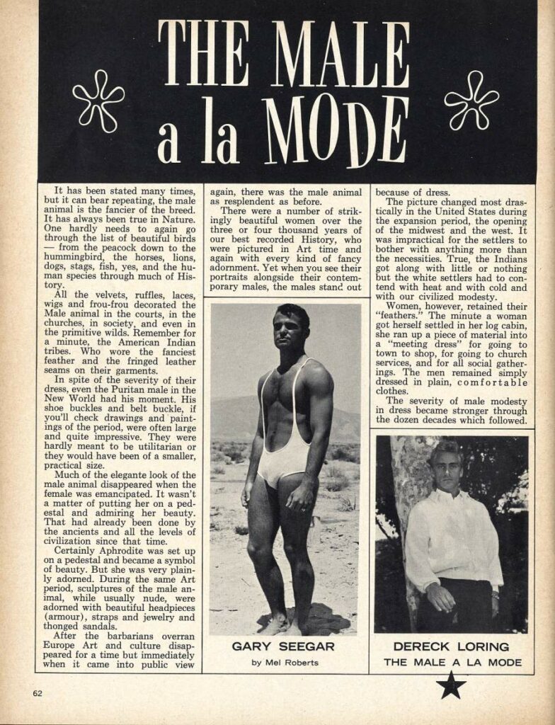 THE MALE * a la MODE *
It has been stated many times, but it can bear repeating, the male animal is the fancier of the breed. It has always been true in Nature. One hardly needs to again go through the list of beautiful birds from the peacock down to the hummingbird, the horses, lions, dogs, stags, fish, yes, and the hu- man species through much of His- tory.
All the velvets, ruffles, laces, wigs and frou-frou decorated the Male animal in the courts, in the churches, in society, and even in the primitive wilds. Remember for a minute, the American Indian tribes. Who wore the fanciest feather and the fringed leather seams on their garments.
In spite of the severity of their dress, even the Puritan male in the New World had his moment. His shoe buckles and belt buckle, if you'll check drawings and paint- ings of the period, were often large and quite impressive. They were hardly meant to be utilitarian or they would have been of a smaller, practical size.
Much of the elegante look of the male animal disappeared when the female was emancipated. It wasn't a matter of putting her on a ped- estal and admiring her beauty. That had already been done by the ancients and all the levels of civilization since that time.
Certainly Aphrodite was set up on a pedestal and became a symbol of beauty. But she was very plain- ly adorned. During the same Art period, sculptures of the male an- imal, while usually nude, were adorned with beautiful headpieces (armour), straps and jewelry and thonged sandals.
After the barbarians overran Europe Art and culture disap- peared for a time but immediately when it came into public view
62
again, there was the male animal as resplendent as before.
There were a number of strik ingly beautiful women over the three or four thousand years of our best recorded History, who were pictured in Art time and again with every kind of fancy adornment. Yet when you see their portraits alongside their contem- porary males, the males stand out
because of dress.
The picture changed most dras- tically in the United States during the expansion period, the opening of the midwest and the west. It was impractical for the settlers to bother with anything more than the necessities. True, the Indians got along with little or nothing but the white settlers had to con- tend with heat and with cold and
with our civilized modesty. Women, however, retained their "feathers." The minute a woman
got herself settled in her log cabin, she ran up a piece of material into a "meeting dress" for going to town to shop, for going to church services, and for all social gather- ings. The men remained simply dressed in plain, comfortable clothes.
The severity of male modesty in dress became stronger through the dozen decades which followed.
GARY SEEGAR
by Mel Roberts
DERECK LORING
THE MALE A LA MODE