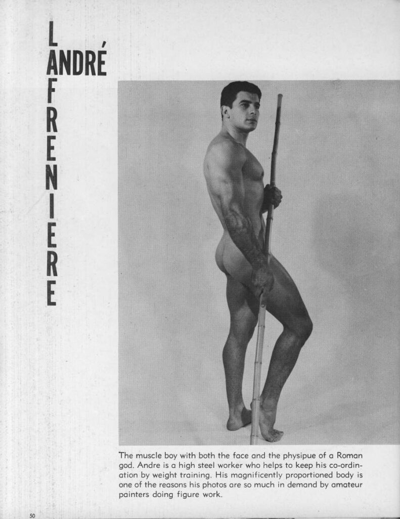  ANDRÉ
LAFRENIERE
The muscle boy with both the face and the physipue of a Roman god. Andre is a high steel worker who helps to keep his co-ordin- ation by weight training. His magnificently proportioned body is one of the reasons his photos are so much in demand by amateur painters doing figure work.