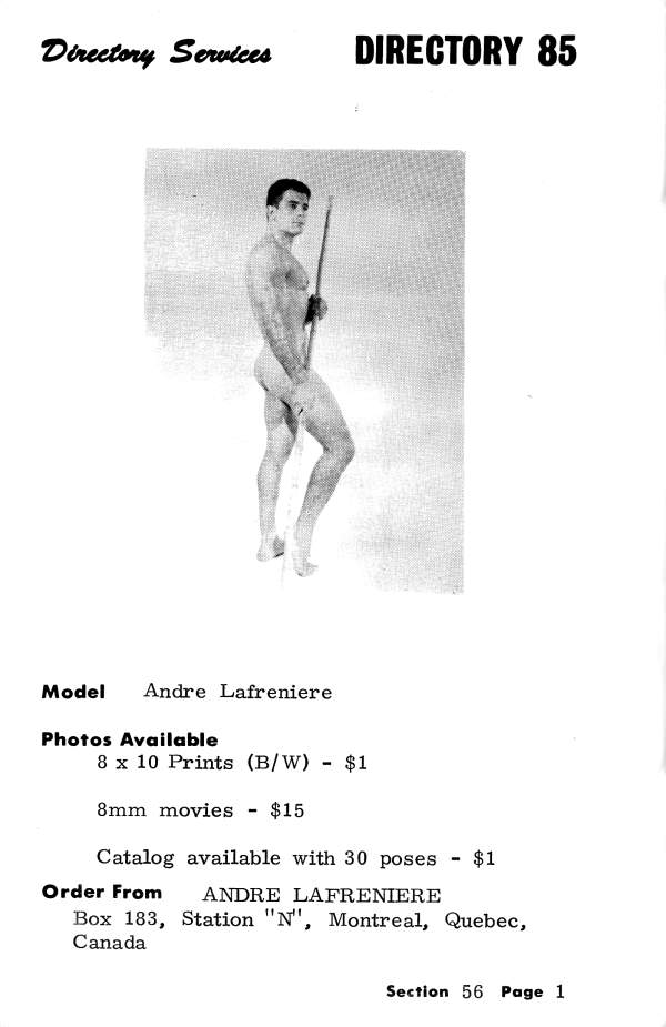 Directory Services
DIRECTORY 85
Model Andre Lafreniere
Photos Available
8 x 10 Prints (B/W) - $1
8mm movies - $15
Catalog available with 30 poses - $1
Order From ANDRE LAFRENIERE Box 183, Station "N", Montreal, Quebec, Canada
Section 56 Page 1