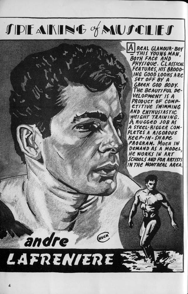 SPEAKING of MUSCLES
A REAL GLAMOUR-BOY THIS YOUNG MAN, BOTH FACE AND PHYSIQUE. CLASSICAL FEATURES, HIS BROOD- ING GOOD LOOKS ARE SET OFF BY A GREEK GOD BODY. THE BEAUTIFUL DE- VELOPMENT IS A PRODUCT OF COMP- ETITIVE SWIMMING AND ENTHUSIASTIC WEIGHT TRAINING. A RUGGED JOB AS A STEEL-RIGGER COM- PLETES A RIGOROUS KEEP-IN-SHAPE PROGRAM. MUCH IN DEMAND AS A MODEL, HE WORKS IN ART SCHOOLS AND FOR ARTISTS IN THE MONTREAL ARCA
HUCK
andre LAFRENIERE
23