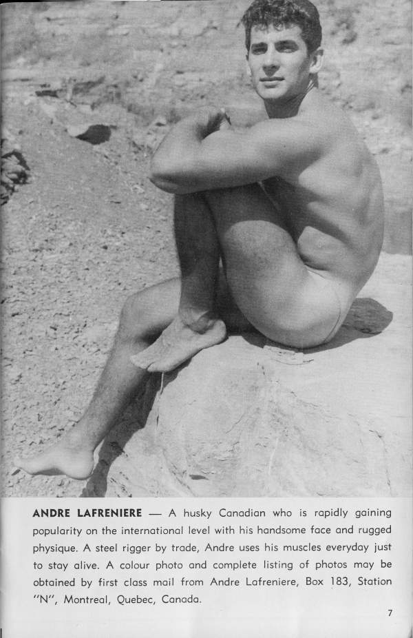 ANDRE LAFRENIERE
7
A husky Canadian who is rapidly gaining popularity on the international level with his handsome face and rugged physique. A steel rigger by trade, Andre uses his muscles everyday just to stay alive. A colour photo and complete listing of photos may be obtained by first class mail from Andre Lafreniere, Box 183, Station "N", Montreal, Quebec, Canada.