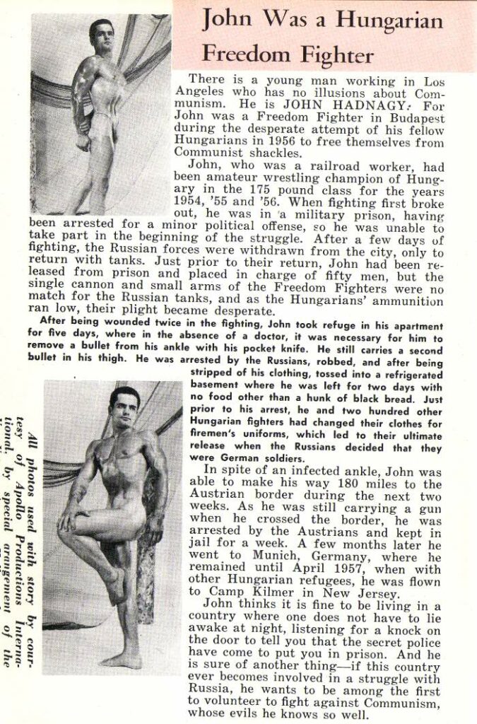 John Was a Hungarian Freedom Fighter
There is a young man working in Los Angeles who has no illusions about Com- munism. He is JOHN HADNAGY: For John was a Freedom Fighter in Budapest during the desperate attempt of his fellow Hungarians in 1956 to free themselves from Communist shackles.
John, who was a railroad worker, had been amateur wrestling champion of Hung- ary in the 175 pound class for the years 1954, '55 and '56. When fighting first broke out, he was in a military prison, having been arrested for a minor political offense, so he was unable to take part in the beginning of the struggle. After a few days of fighting, the Russian forces were withdrawn from the city, only to return with tanks. Just prior to their return, John had been re- leased from prison and placed in charge of fifty men, but the single cannon and small arms of the Freedom Fighters were no match for the Russian tanks, and as the Hungarians' ammunition ran low, their plight became desperate.
After being wounded twice in the fighting, John took refuge in his apartment for five days, where in the absence of a doctor, it was necessary for him to remove a bullet from his ankle with his pocket knife. He still carries a second bullet in his thigh. He was arrested by the Russians, robbed, and after being stripped of his clothing, tossed into a refrigerated basement where he was left for two days with no food other than a hunk of black bread. Just prior to his arrest, he and two hundred other Hungarian fighters had changed their clothes for firemen's uniforms, which led to their ultimate release when the Russians decided that they were German soldiers.
In spite of an infected ankle, John was able to make his way 180 miles to the Austrian border during the next two weeks. As he was still carrying a gun when he crossed the border, he was arrested by the Austrians and kept in jail for a week. A few months later he went to Munich, Germany, where he remained until April 1957, when with other Hungarian refugees, he was flown Camp Kilmer in New Jersey.
John thinks it is fine to be living in a country where one does not have to lie awake at night, listening for a knock on the door to tell you that the secret police have come to put you in prison. And he is sure of another thing if this country ever becomes involved in a struggle with Russia, he wants to be among the first to volunteer to fight against Communism, whose evils he knows so well.
All photos used with story by cour- tesy of Apollo Productions Interna- tional. by special arangement of the