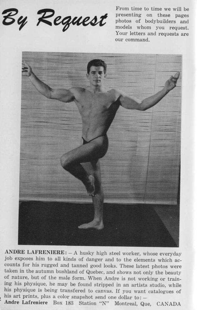 By Request
From time to time we will be presenting on these pages photos of bodybuilders and models whom you request. Your letters and requests are our command.
ANDRE LAFRENIERE: A husky high steel worker, whose everyday
job exposes him to all kinds of danger and to the elements which ac- counts for his rugged and tanned good looks. These latest photos were taken in the autumn bushland of Quebec, and shows not only the beauty of nature, but of the male form. When Andre is not working or train- ing his physique, he may be found stripped in an artists studio, while his physique is being transfered to canvas. If you want catalogues of
his art prints, plus a color snapshot send one dollar to: - Andre Lafreniere Box 183 Station "N" Montreal, Que, CANADA