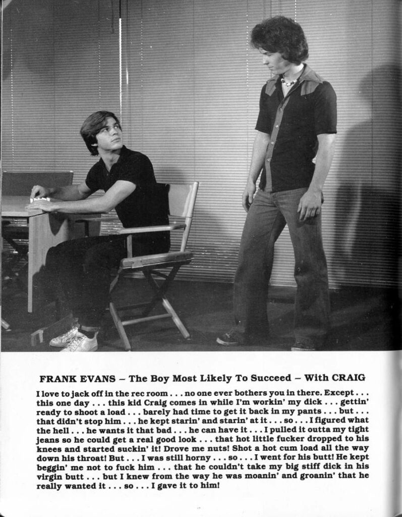 FRANK EVANS The Boy Most Likely To Succeed With CRAIG
I love to jack off in the rec room. no one ever bothers you in there. Except this one day... this kid Craig comes in while I'm workin' my dick .. gettin' ready to shoot a load barely had time to get it back in my pants... but... that didn't stop him... he kept starin' and starin' at it...so... I figured what the hell... he wants it that bad... he can have it... I pulled it outta my tight jeans so he could get a real good look that hot little fucker dropped to his knees and started suckin' it! Drove me nuts! Shot a hot cum load all the way down his throat! But... I was still horny. so... I went for his butt! He kept beggin' me not to fuck him that he couldn't take my big stiff dick in his virgin butt but I knew from the way he was moanin' and groanin' that he really wanted it.. SO .. I gave it to him!