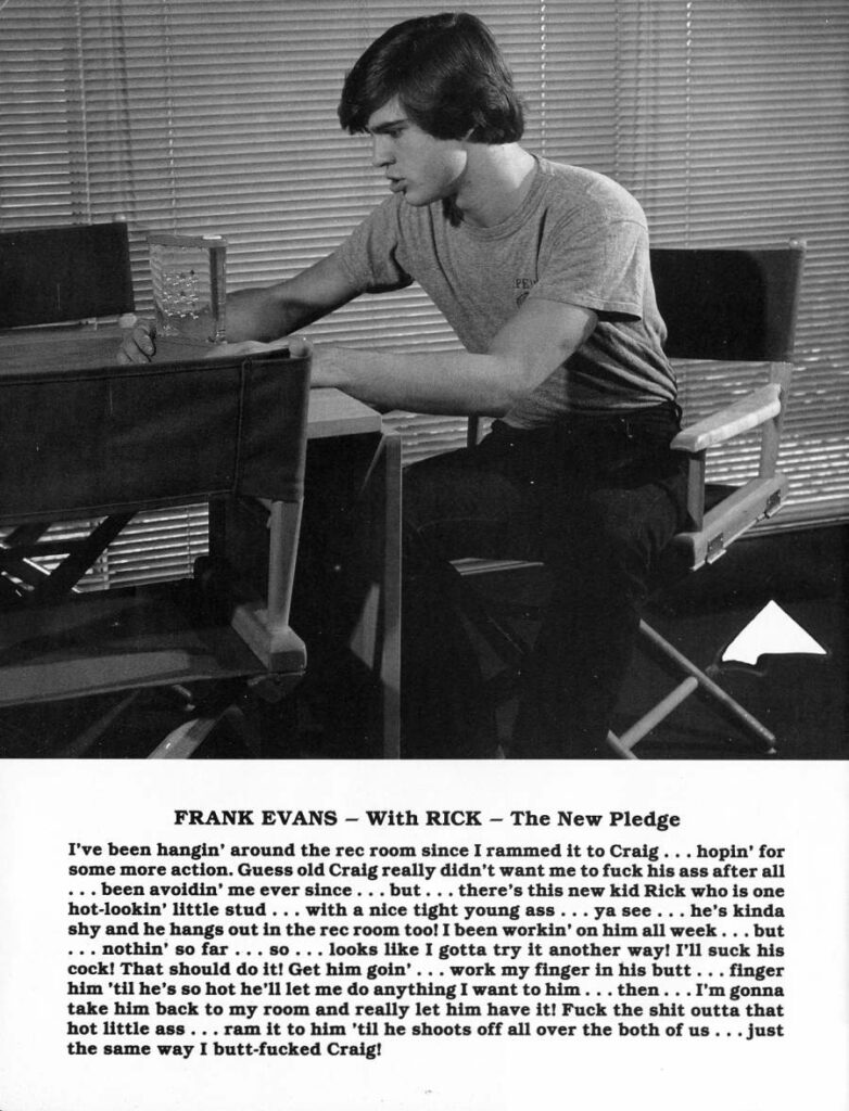 FRANK EVANS - With RICK - The New Pledge
I've been hangin' around the rec room since I rammed it to Craig... hopin' for some more action. Guess old Craig really didn't want me to fuck his ass after all ..been avoidin' me ever since. but... there's this new kid Rick who is one hot-lookin' little stud... with a nice tight young ass ya see... he's kinda shy and he hangs out in the rec room too! I been workin' on him all week... but nothin' so far. SO looks like I gotta try it another way! I'll suck his cock! That should do it! Get him goin' work my finger in his butt finger him 'til he's so hot he'll let me do anything I want to him... then... I'm gonna take him back to my room and really let him have it! Fuck the shit outta that hot little ass. ram it to him 'til he shoots off all over the both of us .just the same way I butt-fucked Craig!