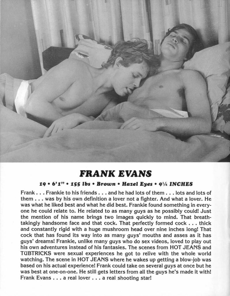 FRANK EVANS
196'1" 155 lbs Brown Hazel Eyes 91% INCHES
Frank... Frankie to his friends. and he had lots of them... lots and lots of them. was by his own definition a lover not a fighter. And what a lover. He was what he liked best and what he did best. Frankie found something in every- one he could relate to. He related to as many guys as he possibly could! Just the mention of his name brings two images quickly to mind. That breath- takingly handsome face and that cock. That perfectly formed cock thick and constantly rigid with a huge mushroom head over nine inches long! That cock that has found its way into as many guys' mouths and asses as it has guys' dreams! Frankie, unlike many guys who do sex videos, loved to play out his own adventures instead of his fantasies. The scenes from HOT JEANS and TUBTRICKS were sexual experiences he got to relive with the whole world watching. The scene in HOT JEANS where he wakes up getting a blow-job was based on his actual experience! Frank could take on several guys at once but he was best at one-on-one. He still gets letters from all the guys he's made it with! Frank Evans. a real lover.. a real shooting star!