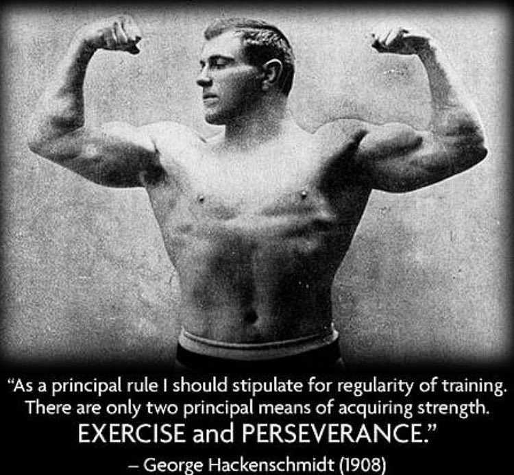 "As a principal rule I should stipulate for regularity of training. There are only two principal means of acquiring strength. EXERCISE and PERSEVERANCE."
- George Hackenschmidt (1908)