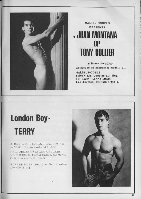 MALIBU MODELS PRESENTS
JUAN MONTANA or TONY COLLIER
6 Poses for $2.00. Catalouge of additional models $1.
MALIBU MODELS
Sulte # 436. Douglas Building. 257 South Spring Street, Los Angeles, California 90012.
very London Boy- TERRY
5. High quality half plate prints £1.0.0. or $3.00. (for air mail add $1.00.)
MAIL ORDER ONLY..NO CALLERS NO CHEQUES, Postal Orders, Int Money Orders or currency please.
EDWARD EDEN. 498, Courtfield Gardens, Lon don. S.W.5
51