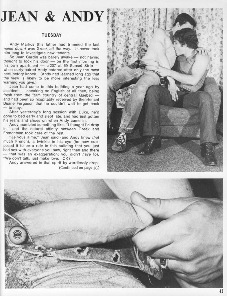 JEAN & ANDY
TUESDAY
Andy Markos (his father had trimmed the last name down) was Greek all the way. It never took him long to investigate new tenants.
So Jean Cardin was barely awake not having thought to lock his door on the first morning in his own apartment #207 at 69 Sunset Strip when curly-haired Andy entered after only the most perfunctory knock. (Andy had learned long ago that the view is likely to be more interesting the less warning you give.)
Jean had come to this building a year ago by accident speaking no English at all then, being fresh from the farm country of central Quebec - and had been so hospitably received by then-tenant Duane Ferguson that he couldn't wait to get back - to stay.
After yesterday's long session with Duke, he'd gone to bed early and slept late, and had just gotten his jeans and shoes on when Andy came in.
Andy mumbled something like, "I thought I'd drop in," and the natural affinity between Greek and Frenchman took care of the rest.
"Je vous aime," Jean said (and Andy knew that much French), a twinkle in his eye (he now sup- posed it to be a rule in this building that you just had sex with everyone you saw, right then and there that was an exaggeration; you didn't have to),
"We don't talk, just make love. OK?"
Andy answered in that spirit by wordlessly drop- (Continued on page 16)
13