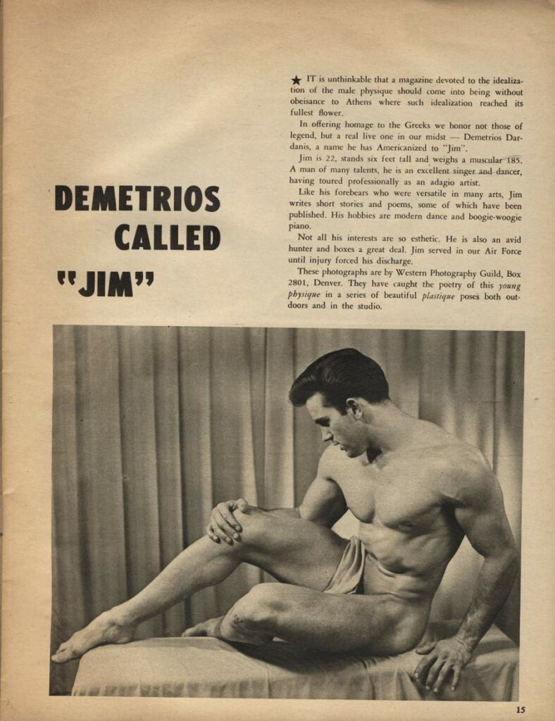 DEMETRIOS CALLED
"JIM"
15
IT is unthinkable that a magazine devoted to the idealiza- tion of the male physique should come into being without obeisance to Athens where such idealization reached its fullest flower,
In offering homage to the Greeks we honor not those of legend, but a real live one in our midst Demetrios Dar- danis, a name he has Americanized to "Jim".
Jim is 22, stands six feet tall and weighs a muscular 185. A man of many talents, he is an excellent singer and dancer, having toured professionally as an adagio artist.
Like his forebears who were versatile in many arts, Jim writes short stories and poems, some of which have been published. His hobbies are modern dance and boogie-woogie piano.
Not all his interests are so esthetic. He is also an avid hunter and boxes a great deal. Jim served in our Air Force until injury forced his discharge.
These photographs are by Western Photography Guild, Box 2801, Denver. They have caught the poetry of this young physique in a series of beautiful plastique poses both out doors and in the studio.