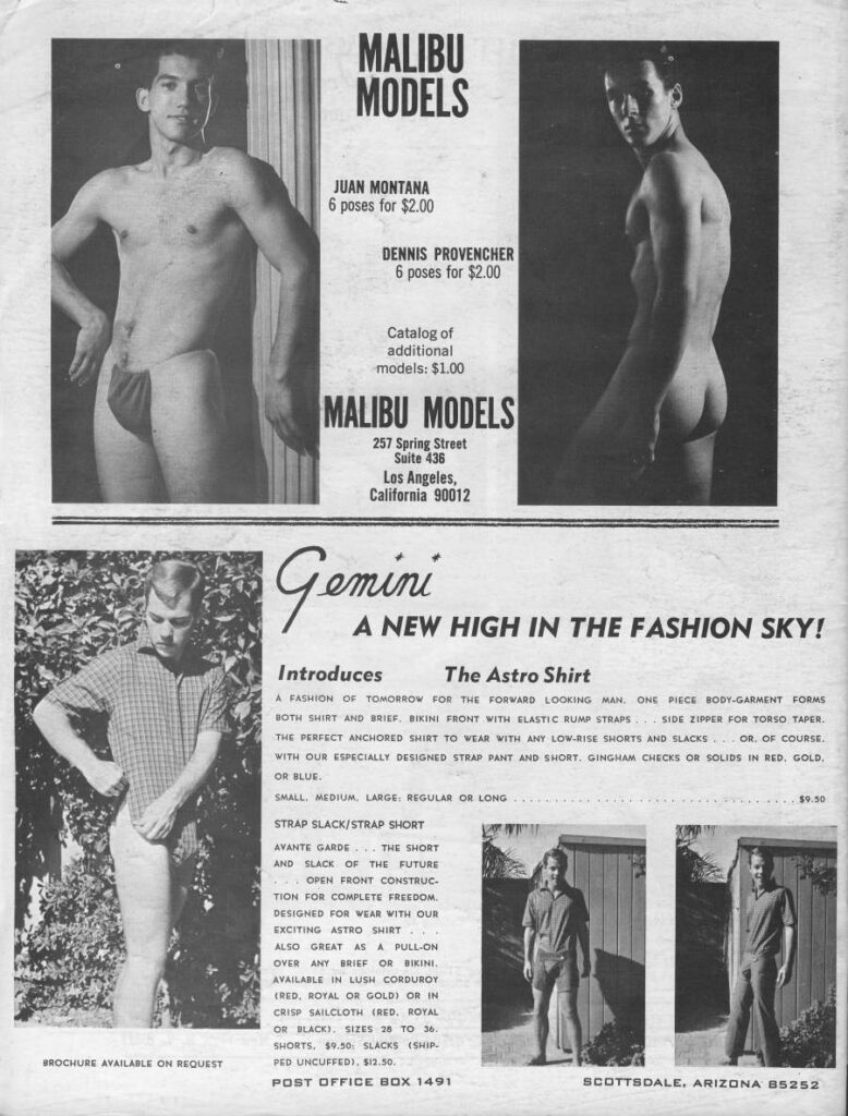 MALIBU MODELS
JUAN MONTANA 6 poses for $2.00
DENNIS PROVENCHER 6 poses for $2.00
Catalog of additional models: $1.00
MALIBU MODELS
257 Spring Street Suite 436 Los Angeles, California 90012
Gemini A NEW HIGH IN THE FASHION SKY!
Introduces
The Astro Shirt
A FASHION OF TOMORROW FOR THE FORWARD LOOKING MAN. ONE PIECE RODY-GARMENT FORMS BOTH SHIRT AND BRIEF, BIKINI FRONT WITH ELASTIC RUMP STRAPS SIDE ZIPPER FOR TORSO TAPER THE PERFECT ANCHORED SHIRT TO WEAR WITH ANY LOW-RISE SHORTS AND SLACKS OR OF COURSE. WITH OUR ESPECIALLY DESIGNED STRAP PANT AND SHORT, GINGHAM CHECKS OR SOLIDS IN RED, GOLD. OR BLUE
SMALL MEDIUM LARGE REGULAR OR LONG
STRAP SLACK/STRAP SHORT
AVANTE GARDE THE SHORT AND SLACK OF THE FUTURE OPEN FRONT CONSTRUC TION FOR COMPLETE FREEDOM, DESIGNED FOR WEAR WITH OUR EXCITING ASTRO SHIRT
ALSO GREAT AS A PULL-ON OVER ANY BRIEF OR BIKINI, AVAILABLE IN LUSH CORDUROY (RED, ROYAL OR GOLD OR IN CRISP SAILCLOTH (RED, ROYAL OR BLACKI SIZES 26 TO 26. SHORTS. $9.50 SLACKS (SHI PED UNCUFFED), $12.50.
POST OFFICE BOX 1491
$9.50
SCOTTSDALE. ARIZONA 85252
BROCHURE AVAILABLE ON REQUEST