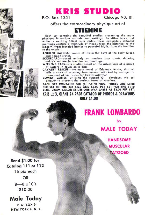 KRIS STUDIO
P.O. Box 1251
Chicago 90, III.
offers the extraordinary physique art of
ETIENNE
Each set contains six beautiful studies presenting the male physique in various attitudes and settings. In either black and white or exciting 35MM color slides, these exquisitely detailed paintings capture a multitude of moods from the historical to the modern, from frenzied battles to peaceful idylls, from the familiar to the exotic.
ANCIENT EMPIRES scenes of life in the days of the early Greek
and Roman states. SCORECARD based entirely on modern day sports showing
today's athlete in familiar surroundings. WEEKEND PASS six studies based on the adventures of a group of sailors in town on a pass. CAVALRY RESCUE the most novel of Etienne's works, this set
tells a story of a young frontiersman attacked by savage In-
dians and of his rescue by two cavalrymen. COMBAT ZONES utilizing the rugged G.I. physique, this set eloquently presents the various faces of wartime.
EACH SET CONTAINS SIX (6) PAINTINGS. PRICES ARE $3.00 PER SET IN THE 4x5 SIZE AND $5.00 PER SET FOR THE 8x10 SIZE. 35MM COLOR SLIDES ARE AVAILABLE AT $3.00 PER SET. KRIS #3, GIANT 24 PAGE CATALOG OF PHOTOS & DRAWINGS ONLY $1.00
FRANK LOMBARDO by MALE TODAY
HANDSOME MUSCULAR TATOOED
Send $1.00 for Catalog 111 or 112 16 pix each OR 8-8 x 10's $10.00
Male Today P. O. BOX 9 NEW YORK 4, Ν. Υ.