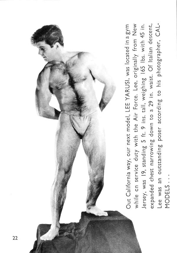 Out California way, our next model, LEE YARUSI, was located in a gym while on service duty with the Air Force. Lee, originally from New Jersey, was 19, standing 5 ft. 9 ins. tall, weighing 165 lbs. with 45 in. expanded chest narrowing down to a 29 in. waist. Of Italian descent, Lee was an outstanding poser according to his photographer, CAL- MODELS...
22