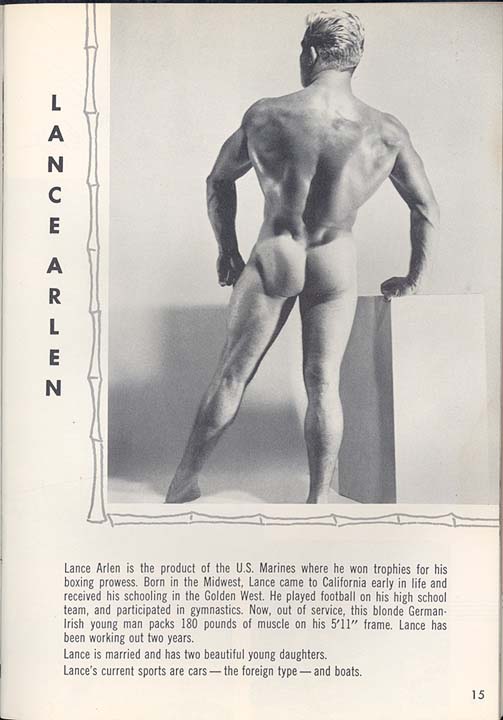 LANCE ARLEN
Lance Arlen is the product of the U.S. Marines where he won trophies for his boxing prowess. Born in the Midwest, Lance came to California early in life and received his schooling in the Golden West. He played football on his high school team, and participated in gymnastics. Now, out of service, this blonde German- Irish young man packs 180 pounds of muscle on his 5'11" frame. Lance has been working out two years.
Lance is married and has two beautiful young daughters. Lance's current sports are cars the foreign type and boats.
15